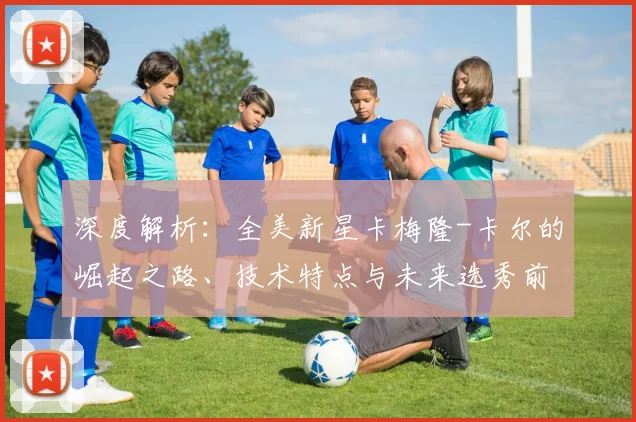 深度解析：全美新星卡梅隆-卡尔的崛起之路、技术特点与未来选秀前景